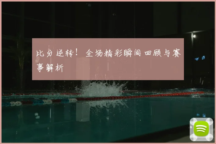 比分逆转！全场精彩瞬间回顾与赛事解析