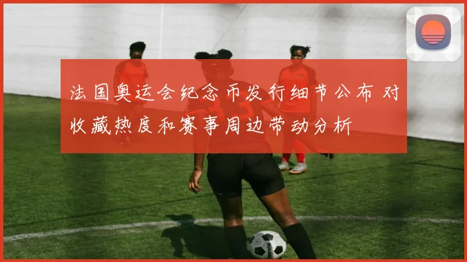 法国奥运会纪念币发行细节公布 对收藏热度和赛事周边带动分析