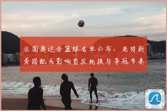 法国奥运会篮球名单公布，老将新秀搭配或影响首发轮换与争冠节奏
