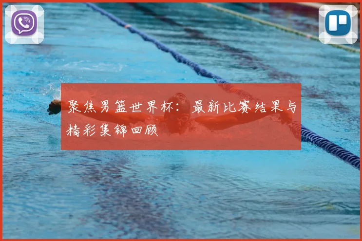 聚焦男篮世界杯：最新比赛结果与精彩集锦回顾