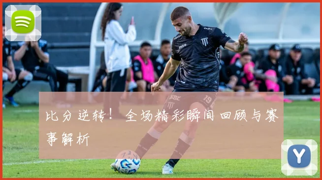 比分逆转！全场精彩瞬间回顾与赛事解析