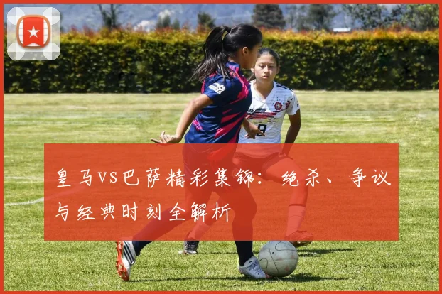 皇马vs巴萨精彩集锦：绝杀、争议与经典时刻全解析