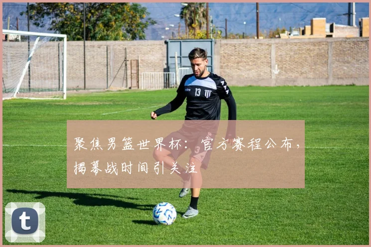 聚焦男篮世界杯：官方赛程公布，揭幕战时间引关注