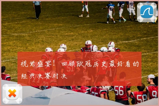 视觉盛宴！回顾欧冠历史最好看的经典决赛对决