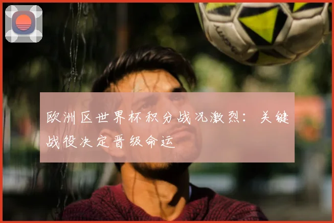 欧洲区世界杯积分战况激烈:关键战役决定晋级命运
