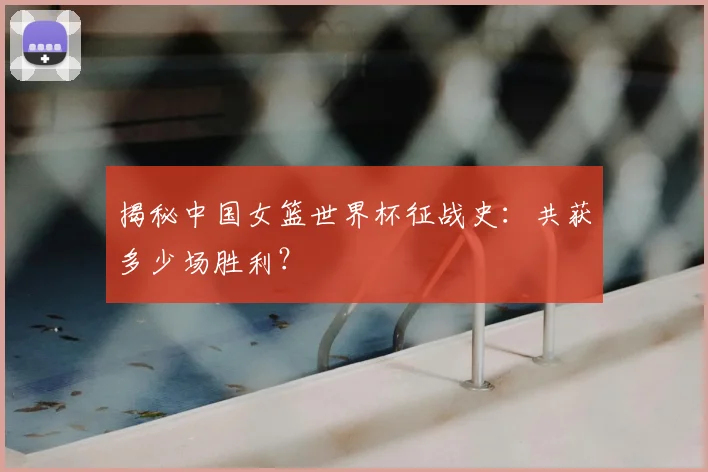 揭秘中国女篮世界杯征战史：共获多少场胜利？