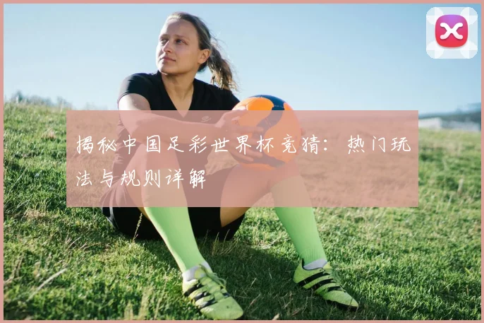 揭秘中国足彩世界杯竞猜：热门玩法与规则详解