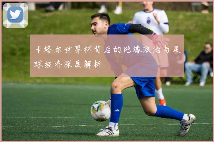 卡塔尔世界杯背后的地缘政治与足球经济深度解析
