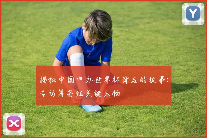 揭秘中国申办世界杯背后的故事：专访筹备组关键人物