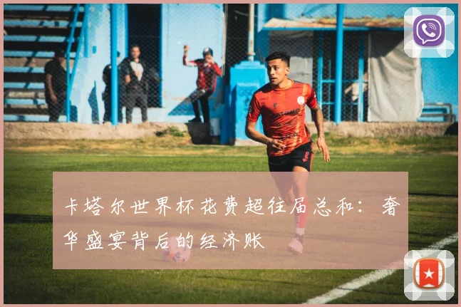 卡塔尔世界杯花费超往届总和：奢华盛宴背后的经济账