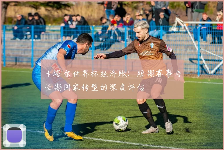卡塔尔世界杯经济账：短期赛事与长期国家转型的深度评估