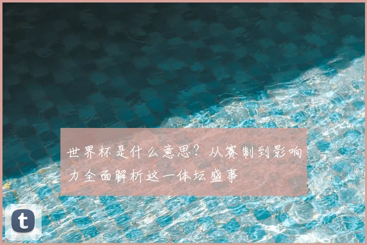 世界杯是什么意思？从赛制到影响力全面解析这一体坛盛事