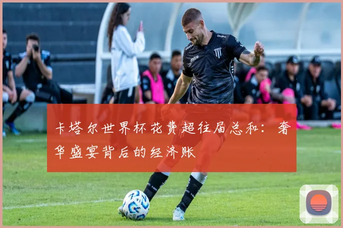 卡塔尔世界杯花费超往届总和：奢华盛宴背后的经济账